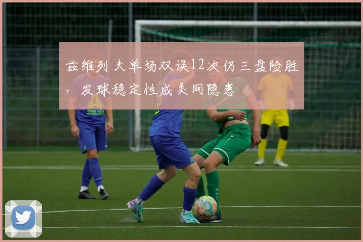 兹维列夫单场双误12次仍三盘险胜,发球稳定性成美网隐患