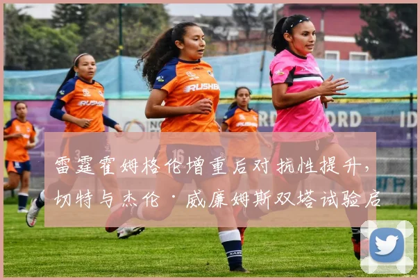 雷霆霍姆格伦增重后对抗性提升,切特与杰伦·威廉姆斯双塔试验启动