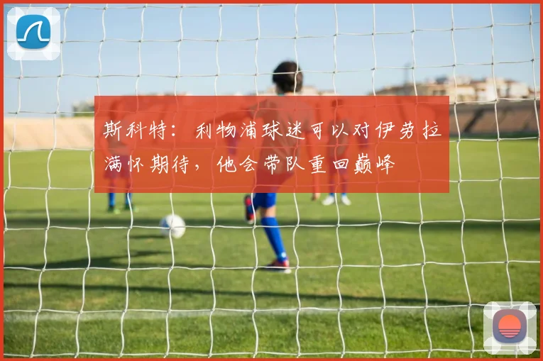 斯科特:利物浦球迷可以对伊劳拉满怀期待,他会带队重回巅峰