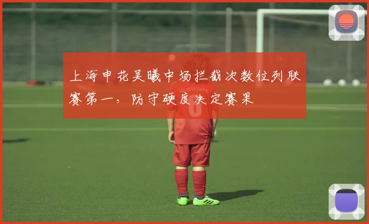 上海申花吴曦中场拦截次数位列联赛第一,防守硬度决定赛果