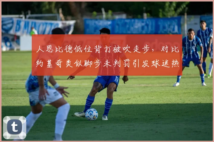 人恩比德低位背打被吹走步,对比约基奇类似脚步未判罚引发球迷热议