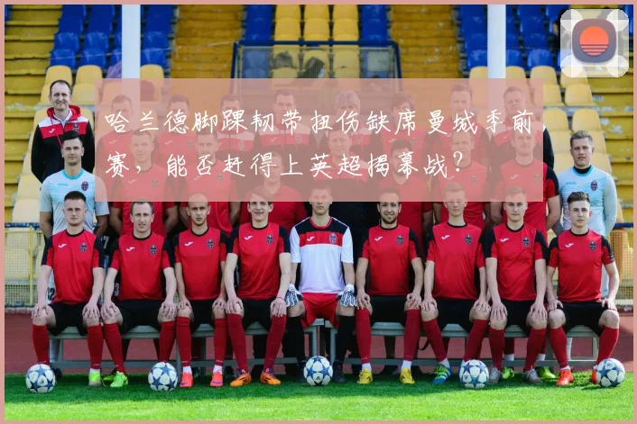 哈兰德脚踝韧带扭伤缺席曼城季前赛,能否赶得上英超揭幕战?